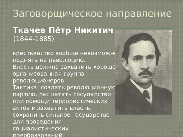 Заговорщическое направление Ткачев Пётр Никитич  (1844-1885) крестьянство вообще невозможно поднять на революцию. Власть должна захватить хорошо организованная группа революционеров Тактика: создать революционную партию, расшатать государство при помощи террористических актов и захватить власть; сохранить сильное государство для проведения социалистических преобразований  