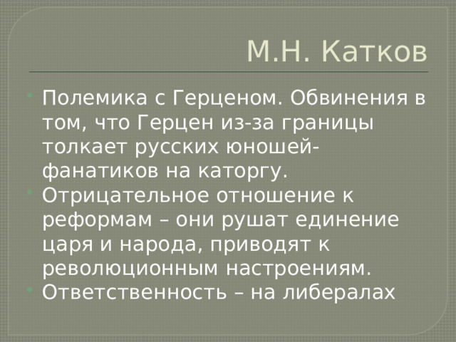 М.Н. Катков Полемика с Герценом. Обвинения в том, что Герцен из-за границы толкает русских юношей-фанатиков на каторгу. Отрицательное отношение к реформам – они рушат единение царя и народа, приводят к революционным настроениям. Ответственность – на либералах 