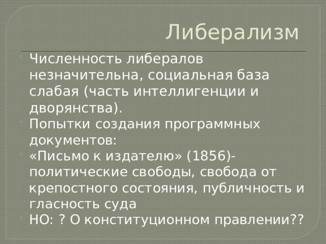 Либерализм Численность либералов незначительна, социальная база слабая (часть интеллигенции и дворянства). Попытки создания программных документов: «Письмо к издателю» (1856)- политические свободы, свобода от крепостного состояния, публичность и гласность суда НО: ? О конституционном правлении?? 