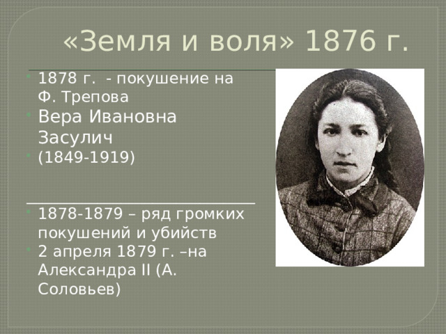 «Земля и воля» 1876 г. 1878 г. - покушение на Ф. Трепова Вера Ивановна Засулич (1849-1919) _____________________________ 1878-1879 – ряд громких покушений и убийств 2 апреля 1879 г. –на Александра II (А. Соловьев) 