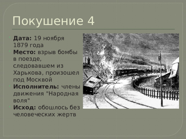 Покушение 4 Дата:  19 ноября 1879 года Место:  взрыв бомбы в поезде, следовавшем из Харькова, произошел под Москвой Исполнитель:  члены движения 