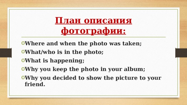 План описания фотографии: Where and when the photo was taken; What/who is in the photo; What is happening; Why you keep the photo in your album; Why you decided to show the picture to your friend. 