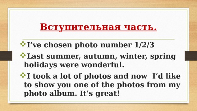 Вступительная часть. I’ve chosen photo number 1/2/3 Last summer, autumn, winter, spring holidays were wonderful. I took a lot of photos and now I’d like to show you one of the photos from my photo album. It’s great! 