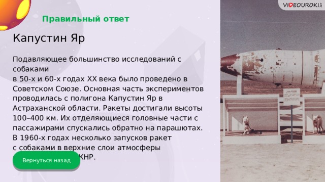 Правильный ответ Капустин Яр Подавляющее большинство исследований с собаками в 50-х и 60-х годах XX века было проведено в Советском Союзе. Основная часть экспериментов проводилась с полигона Капустин Яр в Астраханской области. Ракеты достигали высоты 100–400 км. Их отделяющиеся головные части с пассажирами спускались обратно на парашютах. В 1960-х годах несколько запусков ракет с собаками в верхние слои атмосферы осуществили и в КНР. Вернуться назад 