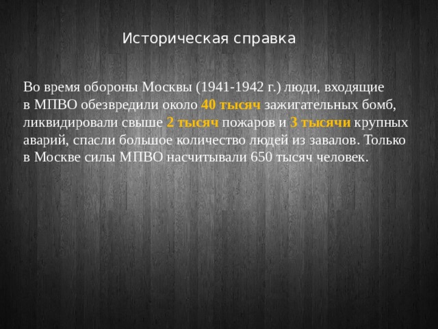 Историческая справка Во время обороны Москвы (1941-1942 г.) люди, входящие в МПВО обезвредили около 40 тысяч зажигательных бомб, ликвидировали свыше 2 тысяч пожаров и 3 тысячи крупных аварий, спасли большое количество людей из завалов. Только в Москве силы МПВО насчитывали 650 тысяч человек. 