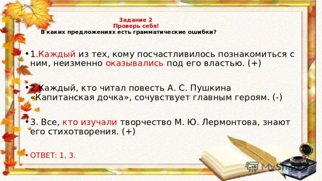    Задание 2  Проверь себя!   В каких предложениях есть грамматические ошибки?   1. Каждый из тех, кому посчастливилось познакомиться с ним, неизменно оказывались под его властью. (+) 2.Каждый, кто читал повесть А. С. Пушкина «Капитанская дочка», сочувствует главным героям. (-) 3. Все, кто изучали творчество М. Ю. Лермонтова, знают его стихотворения. (+) ОТВЕТ: 1, 3. 