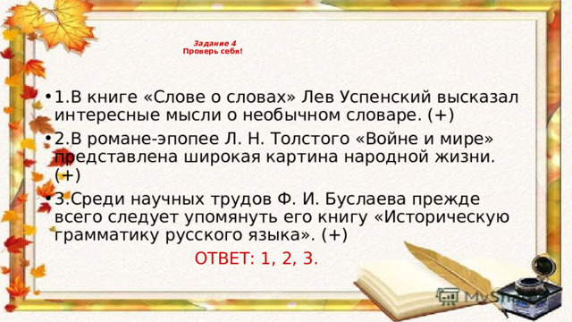     Задание 4   Проверь себя!     1.В книге «Слове о словах» Лев Успенский высказал интересные мысли о необычном словаре. (+) 2.В романе-эпопее Л. Н. Толстого «Войне и мире» представлена широкая картина народной жизни. (+) 3.Среди научных трудов Ф. И. Буслаева прежде всего следует упомянуть его книгу «Историческую грамматику русского языка». (+)  ОТВЕТ: 1, 2, 3. 