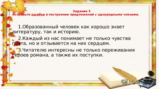   Задание 5  Исправьте ошибки в построении предложений с однородными членами.    1.Образованный человек как хорошо знает литературу, так и историю.  2.Каждый из нас понимает не только чувства поэта, но и отзывается на них сердцем.  3.Читателю интересны не только переживания героев романа, а также их поступки. 