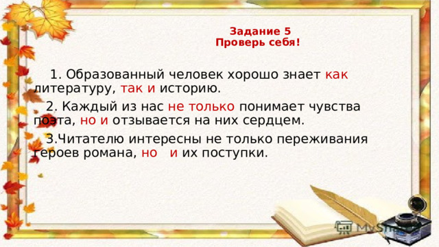    Задание 5  Проверь себя!  1. Образованный человек хорошо знает как литературу, так и историю.  2. Каждый из нас не только понимает чувства поэта, но и отзывается на них сердцем.  3.Читателю интересны не только переживания героев романа, но и их поступки. 