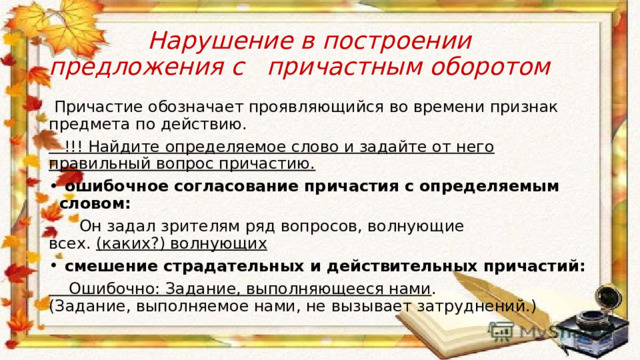  Нарушение в построении предложения с причастным оборотом  Причастие обозначает проявляющийся во времени признак предмета по действию.  !!! Найдите определяемое слово и задайте от него правильный вопрос причастию.  ошибочное согласование причастия с определяемым словом:  Он задал зрителям ряд вопросов, волнующие всех.  (каких?) волнующих  смешение страдательных и действительных причастий:  Ошибочно: Задание, выполняющееся нами . (Задание, выполняемое нами, не вызывает затруднений.) 