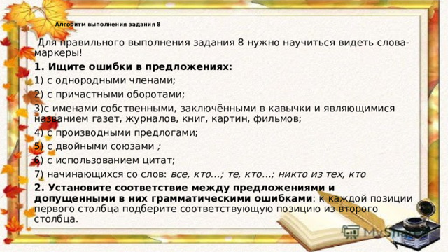   Алгоритм выполнения задания 8    Для правильного выполнения задания 8 нужно научиться видеть слова-маркеры! 1. Ищите ошибки в предложениях: 1) с однородными членами; 2) с причастными оборотами; 3)с именами собственными, заключёнными в кавычки и являющимися названием газет, журналов, книг, картин, фильмов; 4) с производными предлогами; 5) с двойными союзами  ; 6) с использованием цитат; 7) начинающихся со слов:  все, кто…; те, кто…; никто из тех, кто 2. Установите соответствие между предложениями и допущенными в них грамматическими ошибками : к каждой позиции первого столбца подберите соответствующую позицию из второго столбца. 