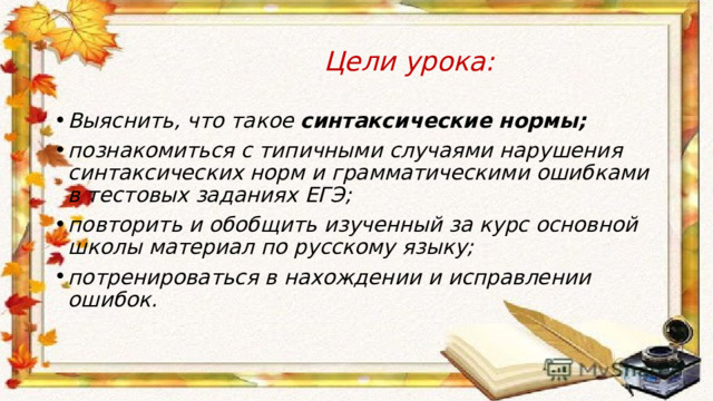   Цели урока: Выяснить, что такое  синтаксические нормы; познакомиться с типичными случаями нарушения синтаксических норм и грамматическими ошибками в тестовых заданиях ЕГЭ; повторить и обобщить изученный за курс основной школы материал по русскому языку; потренироваться в нахождении и исправлении ошибок.   