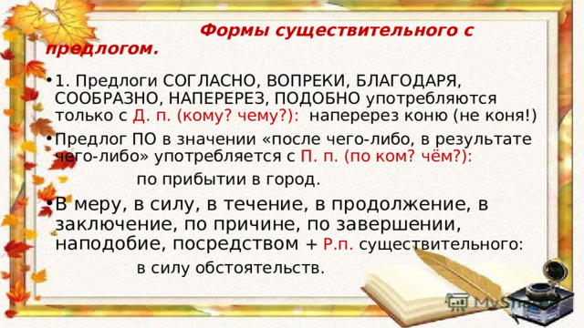  Формы существительного с предлогом. 1. Предлоги СОГЛАСНО, ВОПРЕКИ, БЛАГОДАРЯ, СООБРАЗНО, НАПЕРЕРЕЗ, ПОДОБНО употребляются только с Д. п. (кому? чему?): наперерез коню (не коня!) Предлог ПО в значении «после чего-либо, в результате чего-либо» употребляется с П. п. (по ком? чём?):   по прибытии в город. В меру, в силу, в течение, в продолжение, в заключение, по причине, по завершении, наподобие, посредством + Р.п. существительного:  в силу обстоятельств. 