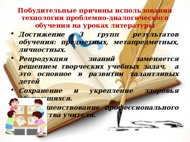 Побудительные причины использования технологии проблемно-диалогического обучения на уроках литературы Достижение 3 групп результатов обучения: предметных, метапредметных, личностных. Репродукция знаний заменяется решением творческих учебных задач, а это основное в развитии талантливых детей Сохранение и укрепление здоровья обучающихся.  Совершенствование профессионального мастерства учителя. 