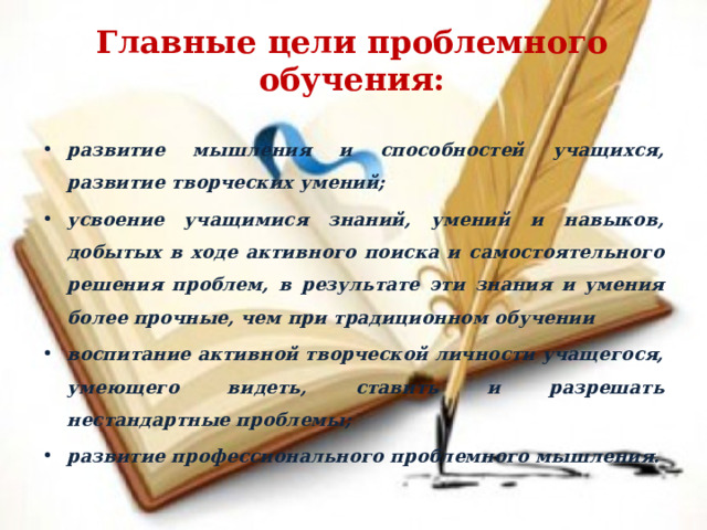 Главные цели проблемного обучения: развитие мышления и способностей учащихся, развитие творческих умений; усвоение учащимися знаний, умений и навыков, добытых в ходе активного поиска и самостоятельного решения проблем, в результате эти знания и умения более прочные, чем при традиционном обучении воспитание активной творческой личности учащегося, умеющего видеть, ставить и разрешать нестандартные проблемы; развитие профессионального проблемного мышления.  