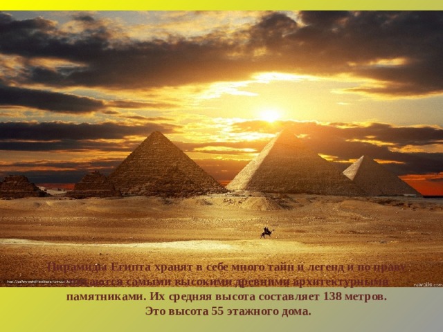 Пирамиды Египта хранят в себе много тайн и легенд и по праву считаются самыми высокими древними архитектурными памятниками. Их средняя высота составляет 138 метров.  Это высота 55 этажного дома. 