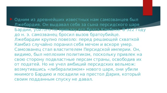 Одним из древнейших известных нам самозванцев был Лжебардия. Он выдавал себя за сына персидского царя Бардии, убитого по приказу его брата Камбиза. В 522 году до н. э. самозванец бросил вызов братоубийце. Лжебардии крупно повезло: перед решающей схваткой Камбиз случайно поранил себя мечом и вскоре умер. Самозванец стал властителем Персидской империи. Он, видимо, был неплохим политиком, поскольку привлек на свою сторону подвластные персам страны, освободив их от податей. Но не учел амбиций персидских вельмож: возмутившись «либерализмом» нового царя, они убили мнимого Бардию и посадили на престол Дария, который своим подданным спуску не давал. 