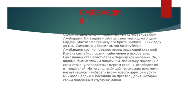 ЛЖЕБАРДИЯ   Одним из древнейших известных нам самозванцев был Лжебардия. Он выдавал себя за сына персидского царя Бардии, убитого по приказу его брата Камбиза. В 522 году до н.э. Самозванец бросил вызов братоубийце. Лжебардию крупно повезло: перед решающей схваткой Камбиз случайно поранил себя мечом и вскоре умер. Самозванец стал властителем Персидской империи. Он, видимо, был неплохим политиком, поскольку привлек на свою сторону подвластные персам страны, освободив их от подателей. Но не учел амбиций персидских вельмож: возмутившись «либерализмом» нового царя, они убили мнимого Бардию и посадили на престол Дария, который своим подданным спуску не давал. 