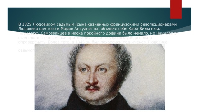 В 1825 Людовиком седьмым (сына казненных французскими революционерами Людовика шестого и Марии Антуанетты) объявил себя Карл-Вильгельм Наундорф. Самозванцев в маске покойного дофина было немало, но Наундорф стал единственным, чьи притязания так и не удалось убедительно опровергнуть. Более того, в 1845 он был похоронен под именем Людовика седьмого, и поныне этот факт продолжает будоражить умы историков.  