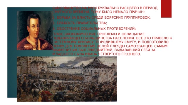 Самозванство на Руси буквально расцвело в период Смутного времени. Тому было немало причин: 1. борьба за власть среди боярских группировок; 2. слабость правительства; 3. Обострение социальных противоречий; Плюс экономические проблемы и обнищание подавляющего большинства населения. Все это привело к системному кризису, породившему Смуту, и подготовило почву для появления целой плеяды самозванцев. Самым знаменитым был Лжедмитрий, выдававший себя за младшего сына Ивана Четвертого Грозног о. 