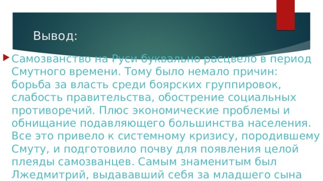 Вывод: Самозванство на Руси буквально расцвело в период Смутного времени. Тому было немало причин: борьба за власть среди боярских группировок, слабость правительства, обострение социальных противоречий. Плюс экономические проблемы и обнищание подавляющего большинства населения. Все это привело к системному кризису, породившему Смуту, и подготовило почву для появления целой плеяды самозванцев. Самым знаменитым был Лжедмитрий, выдававший себя за младшего сына Ивана IV Грозного. 