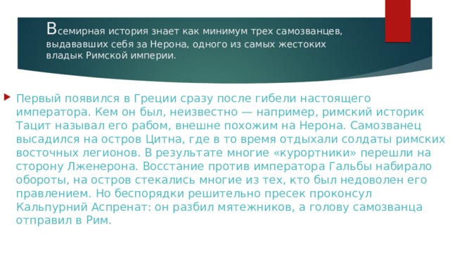 В семирная история знает как минимум трех самозванцев, выдававших себя за Нерона, одного из самых жестоких владык Римской империи.   Первый появился в Греции сразу после гибели настоящего императора. Кем он был, неизвестно — например, римский историк Тацит называл его рабом, внешне похожим на Нерона. Самозванец высадился на остров Цитна, где в то время отдыхали солдаты римских восточных легионов. В результате многие «курортники» перешли на сторону Лженерона. Восстание против императора Гальбы набирало обороты, на остров стекались многие из тех, кто был недоволен его правлением. Но беспорядки решительно пресек проконсул Кальпурний Аспренат: он разбил мятежников, а голову самозванца отправил в Рим. 