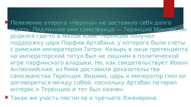 Появление второго «Нерона» не заставило себя долго ждать. Подлинное имя самозванца — Теренций Максим, он родился где-то в Малой Азии. Теренций получил поддержку царя Парфии Артабана, у которого были счеты с римским императором Титом. Козырь в лице претендента на императорский титул был не лишним в политической игре парфянского владыки. Но, как свидетельствует Иоанн Антиохийский, из Рима доставили доказательства самозванства Теренция. Видимо, царь и император смогли договориться между собой, поскольку Артабан потерял интерес к Теренцию и тот был казнен. Такая же участь постигла и третьего Лженерона. 