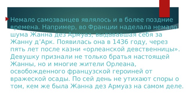 Немало самозванцев являлось и в более поздние времена. Например, во Франции наделала немало шума Жанна дез Армуаз, выдававшая себя за Жанну д’Арк. Появилась она в 1436 году, через пять лет после казни «орлеанской девственницы». Девушку признали не только братья настоящей Жанны, но и многие жители Орлеана, освобожденного французской героиней от вражеской осады. По сей день не утихают споры о том, кем же была Жанна дез Армуаз на самом деле. 