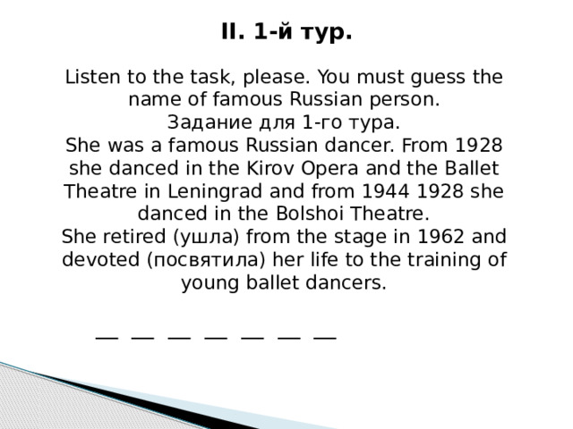 II. 1-й ту р . Listen to the task, please. You must guess the name of famous Russian person. Задание для 1-го тура. She was a famous Russian dancer. From 1928 she danced in the Kirov Opera and the Ballet Theatre in Leningrad and from 1944 1928 she danced in the Bolshoi Theatre. She retired ( ушла ) from the stage in 1962 and devoted ( посвятила ) her life to the training of young ballet dancers. __ __ __ __ __ __ __ 