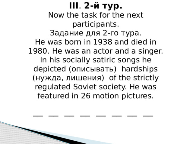 III . 2-й тур. Now the task for the next participants. Задание для 2-го тура. He was born in 1938 and died in 1980. He was an actor and a singer. In his socially satiric songs he depicted (описывать) hardships (нужда, лишения) of the strictly regulated Soviet society. He was featured in 26 motion pictures. __ __ __ __ __ __ __ __ 