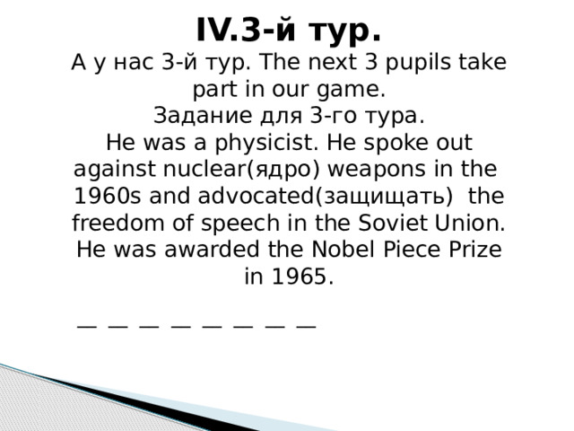 IV.3-й тур. А у нас 3-й тур. The next 3 pupils take part in our game. Задание для 3-го тура. He was a physicist. He spoke out against nuclear(ядро) weapons in the 1960s and advocated(защищать) the freedom of speech in the Soviet Union. He was awarded the Nobel Piece Prize in 1965. __ __ __ __ __ __ __ __ 