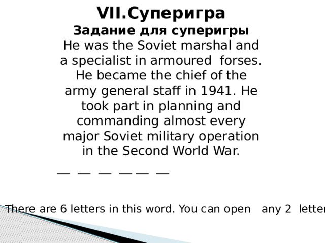 VII.Суперигра Задание для суперигры He was the Soviet marshal and a specialist in armoured forses. He became the chief of the army general staff in 1941. He took part in planning and commanding almost every major Soviet military operation in the Second World War. __ __ __ __ __ __ There are 6 letters in this word. You can open any 2 letters. 