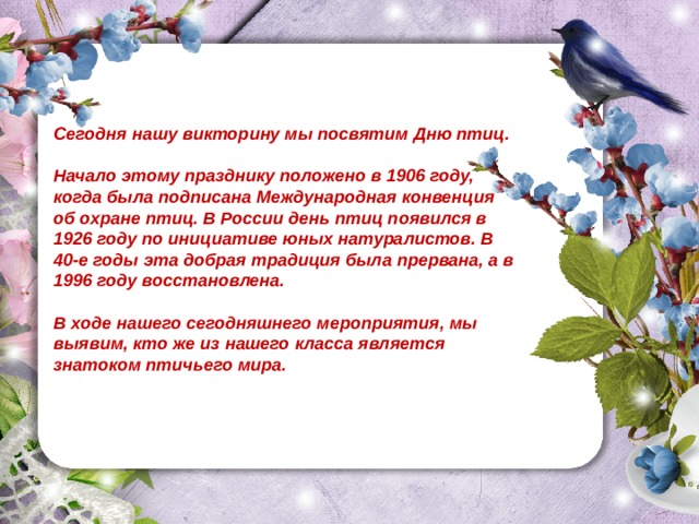 Сегодня нашу викторину мы посвятим Дню птиц.  Начало этому празднику положено в 1906 году, когда была подписана Международная конвенция об охране птиц. В России день птиц появился в 1926 году по инициативе юных натуралистов. В 40-е годы эта добрая традиция была прервана, а в 1996 году восстановлена.  В ходе нашего сегодняшнего мероприятия, мы выявим, кто же из нашего класса является знатоком птичьего мира.  