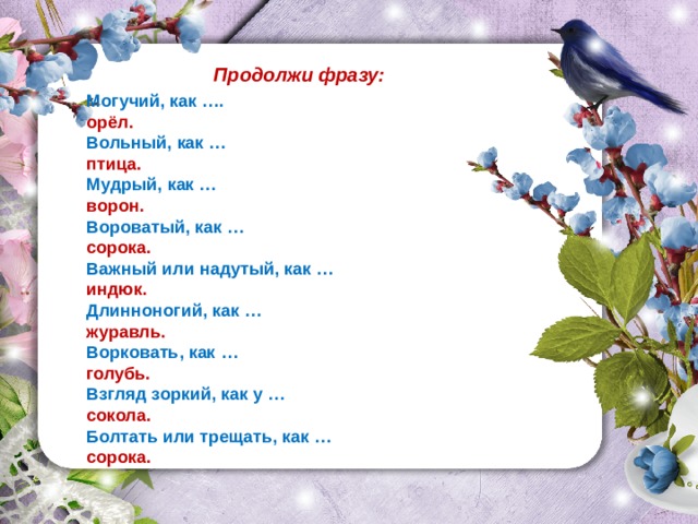 Продолжи фразу: Могучий, как …. орёл. Вольный, как … птица. Мудрый, как … ворон. Вороватый, как … сорока. Важный или надутый, как … индюк. Длинноногий, как … журавль. Ворковать, как … голубь. Взгляд зоркий, как у … сокола. Болтать или трещать, как … сорока.  