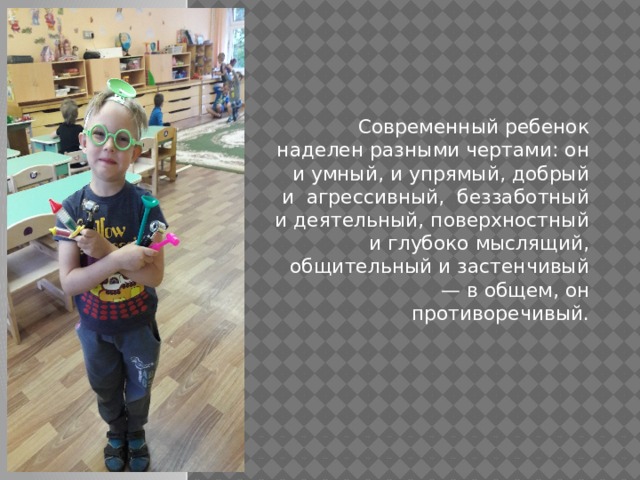 Современный ребенок наделен разными чертами: он и умный, и упрямый, добрый и  агрессивный,  беззаботный и деятельный, поверхностный и глубоко мыслящий, общительный и застенчивый — в общем, он противоречивый. 