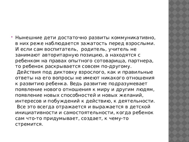 Нынешние дети достаточно развиты коммуникативно, в них реже наблюдается зажатость перед взрослыми. И если сам воспитатель,  родитель, учитель не занимают авторитарную позицию, а находятся с ребенком на правах опытного сотоварища, партнера, то ребенок раскрывается совсем по-другому.  Действия под диктовку взрослого, как и правильные ответы на его вопросы не имеют никакого отношения к развитию ребенка. Ведь развитие подразумевает появление нового отношения к миру и другим людям, появление новых способностей и новых желаний, интересов и побуждений к действию, к деятельности.  Все это всегда отражается и выражается в детской инициативности и самостоятельности, когда ребенок сам что-то придумывает, создает, к чему-то стремится. 