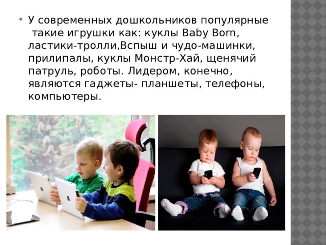 У современных дошкольников популярные такие игрушки как: куклы Baby Born, ластики-тролли,Вспыш и чудо-машинки, прилипалы, куклы Монстр-Хай, щенячий патруль, роботы. Лидером, конечно, являются гаджеты- планшеты, телефоны, компьютеры. 