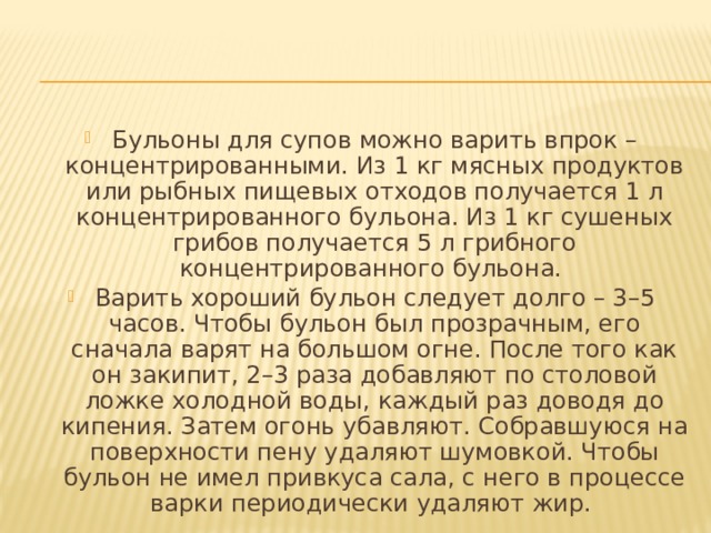 Бульоны для супов можно варить впрок – концентрированными. Из 1 кг мясных продуктов или рыбных пищевых отходов получается 1 л концентрированного бульона. Из 1 кг сушеных грибов получается 5 л грибного концентрированного бульона. Варить хороший бульон следует долго – 3–5 часов. Чтобы бульон был прозрачным, его сначала варят на большом огне. После того как он закипит, 2–3 раза добавляют по столовой ложке холодной воды, каждый раз доводя до кипения. Затем огонь убавляют. Собравшуюся на поверхности пену удаляют шумовкой. Чтобы бульон не имел привкуса сала, с него в процессе варки периодически удаляют жир. 