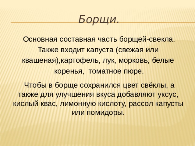   Чтобы в борще сохранился цвет свёклы, а также для улучшения вкуса добавляют уксус, кислый квас, лимонную кислоту, рассол капусты или помидоры. Борщи. Основная составная часть борщей-свекла. Также входит капуста (свежая или квашеная),картофель, лук, морковь, белые коренья, томатное пюре. 