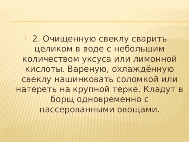 2. Очищенную свеклу сварить целиком в воде с небольшим количеством уксуса или лимонной кислоты. Вареную, охлаждённую свеклу нашинковать соломкой или натереть на крупной терке. Кладут в борщ одновременно с пассерованными овощами. 