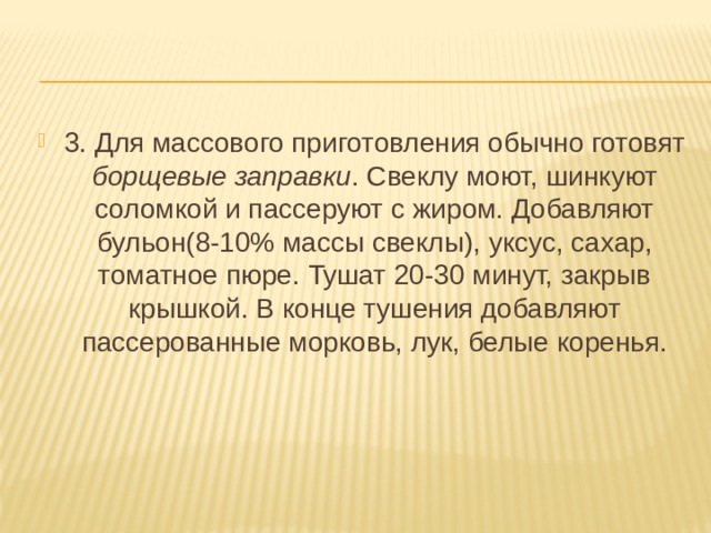 3. Для массового приготовления обычно готовят борщевые заправки . Свеклу моют, шинкуют соломкой и пассеруют с жиром. Добавляют бульон(8-10% массы свеклы), уксус, сахар, томатное пюре. Тушат 20-30 минут, закрыв крышкой. В конце тушения добавляют пассерованные морковь, лук, белые коренья. 