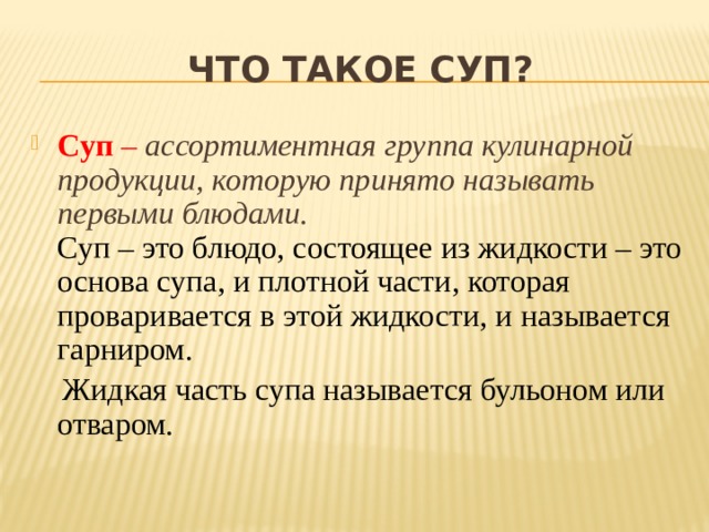 Что такое суп? Суп – ассортиментная группа кулинарной продукции, которую принято называть первыми блюдами.  Суп – это блюдо, состоящее из жидкости – это основа супа, и плотной части, которая проваривается в этой жидкости, и называется гарниром.  Жидкая часть супа называется бульоном или отваром. 