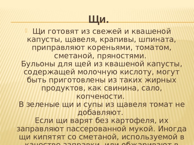 Щи. Щи готовят из свежей и квашеной капусты, щавеля, крапивы, шпината, приправляют кореньями, томатом, сметаной, пряностями.  Бульоны для щей из квашеной капусты, содержащей молочную кислоту, могут быть приготовлены из таких жирных продуктов, как свинина, сало, копчености.   В зеленые щи и супы из щавеля томат не добавляют.   Если щи варят без картофеля, их заправляют пассерованной мукой. Иногда щи кипятят со сметаной, используемой в качестве заправки, или обжаривают в сметане коренья для щей.  