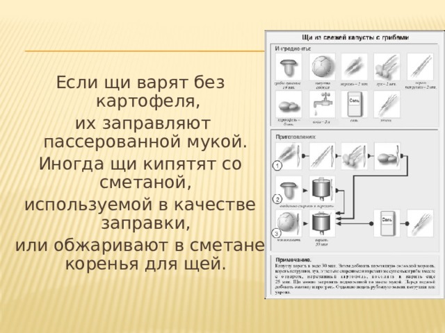 Если щи варят без картофеля,  их заправляют пассерованной мукой. Иногда щи кипятят со сметаной, используемой в качестве заправки, или обжаривают в сметане коренья для щей.  