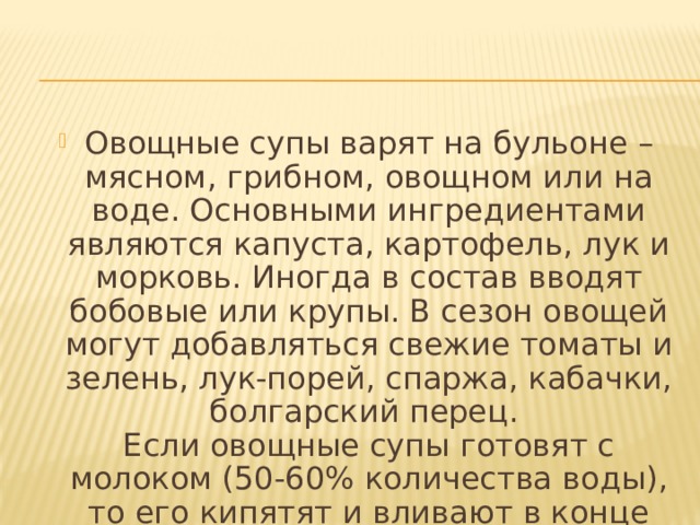 Овощные супы варят на бульоне – мясном, грибном, овощном или на воде. Основными ингредиентами являются капуста, картофель, лук и морковь. Иногда в состав вводят бобовые или крупы. В сезон овощей могут добавляться свежие томаты и зелень, лук-порей, спаржа, кабачки, болгарский перец.  Если овощные супы готовят с молоком (50-60% количества воды), то его кипятят и вливают в конце варки. 