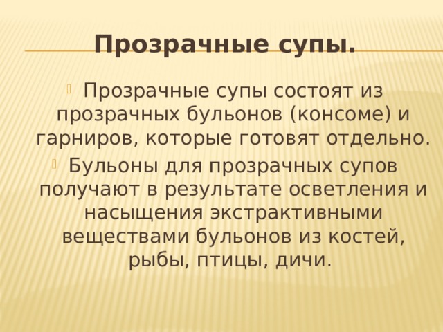 Прозрачные супы. Прозрачные супы состоят из прозрачных бульонов (консоме) и гарниров, которые готовят отдельно. Бульоны для прозрачных супов получают в результате осветления и насыщения экстрактивными веществами бульонов из костей, рыбы, птицы, дичи. 