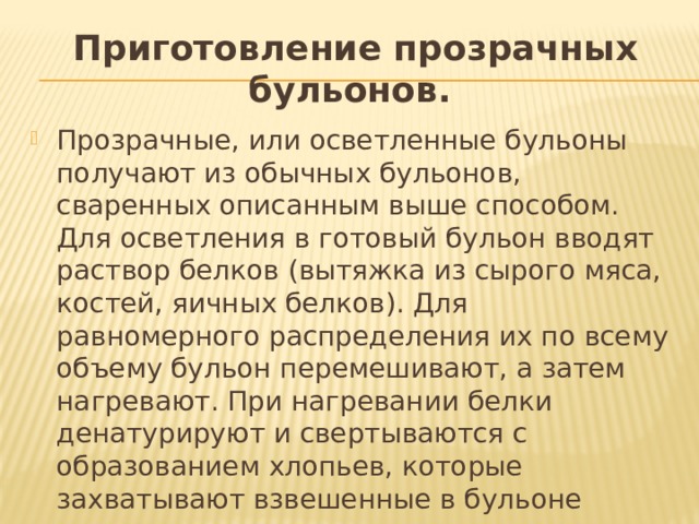 Приготовление прозрачных бульонов.   Прозрачные, или осветленные бульоны получают из обычных бульонов, сваренных описанным выше способом. Для осветления в готовый бульон вводят раствор белков (вытяжка из сырого мяса, костей, яичных белков). Для равномерного распределения их по всему объему бульон перемешивают, а затем нагревают. При нагревании белки денатурируют и свертываются с образованием хлопьев, которые захватывают взвешенные в бульоне частицы, в результате чего происходит его осветление. 