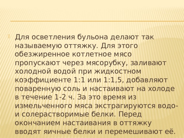 Для осветления бульона делают так называемую оттяжку. Для этого обезжиренное котлетное мясо пропускают через мясорубку, заливают холодной водой при жидкостном коэффициенте 1:1 или 1:1,5, добавляют поваренную соль и настаивают на холоде в течение 1-2 ч. За это время из измельченного мяса экстрагируются водо- и солерастворимые белки. Перед окончанием настаивания в оттяжку вводят яичные белки и перемешивают её. 