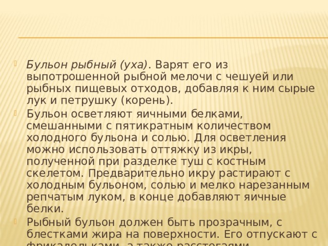 Бульон рыбный (уха) . Варят его из выпотрошенной рыбной мелочи с чешуей или рыбных пищевых отходов, добавляя к ним сырые лук и петрушку (корень). Бульон осветляют яичными белками, смешанными с пятикратным количеством холодного бульона и солью. Для осветления можно использовать оттяжку из икры, полученной при разделке туш с костным скелетом. Предварительно икру растирают с холодным бульоном, солью и мелко нарезанным репчатым луком, в конце добавляют яичные белки. Рыбный бульон должен быть прозрачным, с блестками жира на поверхности. Его отпускают с фрикадельками, а также расстегаями. 