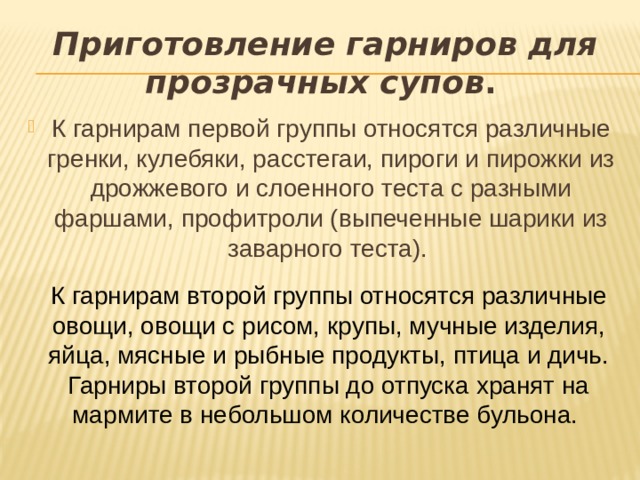 Приготовление гарниров для прозрачных супов .  К гарнирам первой группы относятся различные гренки, кулебяки, расстегаи, пироги и пирожки из дрожжевого и слоенного теста с разными фаршами, профитроли (выпеченные шарики из заварного теста). К гарнирам второй группы относятся различные овощи, овощи с рисом, крупы, мучные изделия, яйца, мясные и рыбные продукты, птица и дичь. Гарниры второй группы до отпуска хранят на мармите в небольшом количестве бульона. 